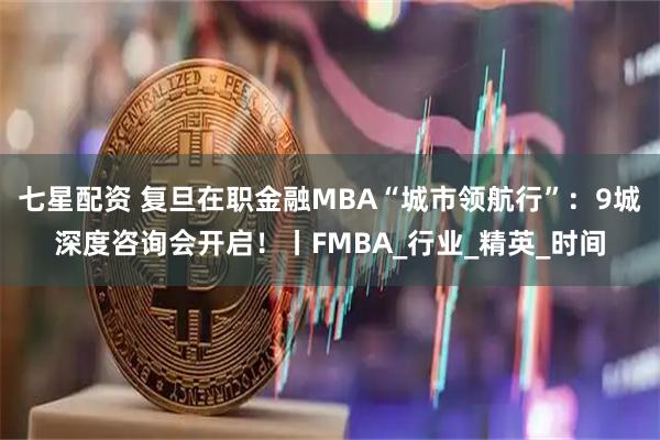 七星配资 复旦在职金融MBA“城市领航行”：9城深度咨询会开启！丨FMBA_行业_精英_时间