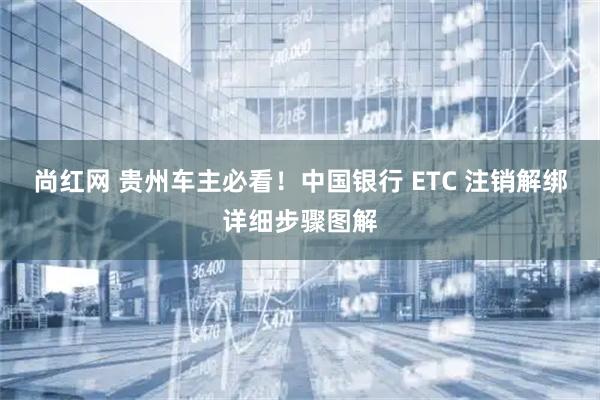 尚红网 贵州车主必看！中国银行 ETC 注销解绑详细步骤图解