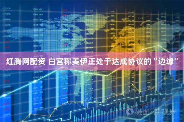红腾网配资 白宫称美伊正处于达成协议的“边缘”