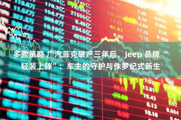 多盈策略 广汽菲克破产三年后，Jeep 品牌 “轻装上阵”：车主的守护与侏罗纪式新生