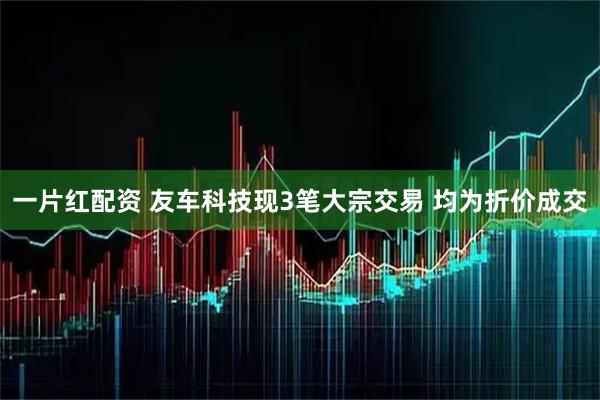 一片红配资 友车科技现3笔大宗交易 均为折价成交