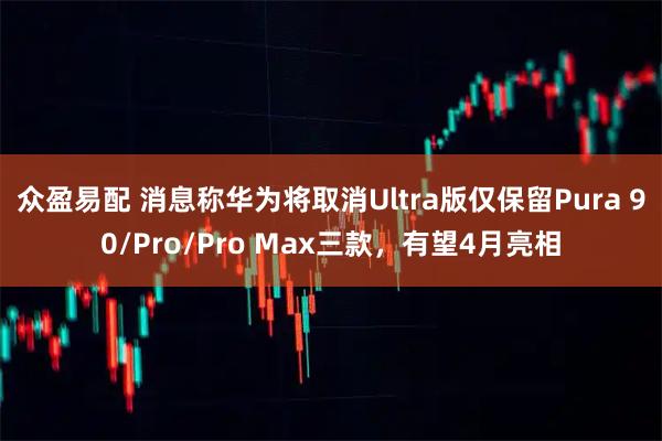 众盈易配 消息称华为将取消Ultra版仅保留Pura 90/Pro/Pro Max三款，有望4月亮相