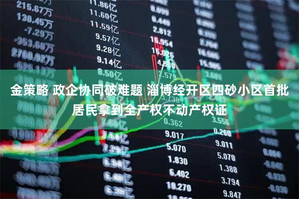 金策略 政企协同破难题 淄博经开区四砂小区首批居民拿到全产权不动产权证