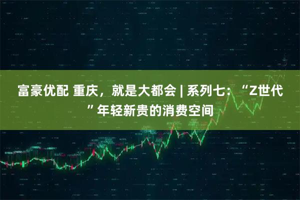 富豪优配 重庆，就是大都会 | 系列七：“Z世代”年轻新贵的消费空间
