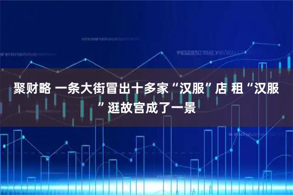 聚财略 一条大街冒出十多家“汉服”店 租“汉服”逛故宫成了一景