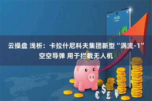 云操盘 浅析：卡拉什尼科夫集团新型“涡流-1”空空导弹 用于拦截无人机