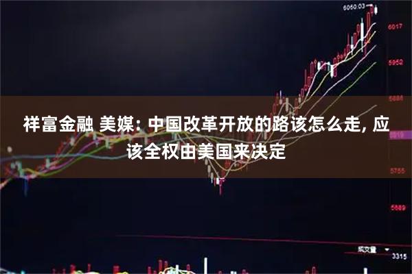 祥富金融 美媒: 中国改革开放的路该怎么走, 应该全权由美国来决定