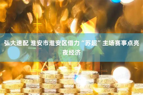 弘大速配 淮安市淮安区借力“苏超”主场赛事点亮夜经济